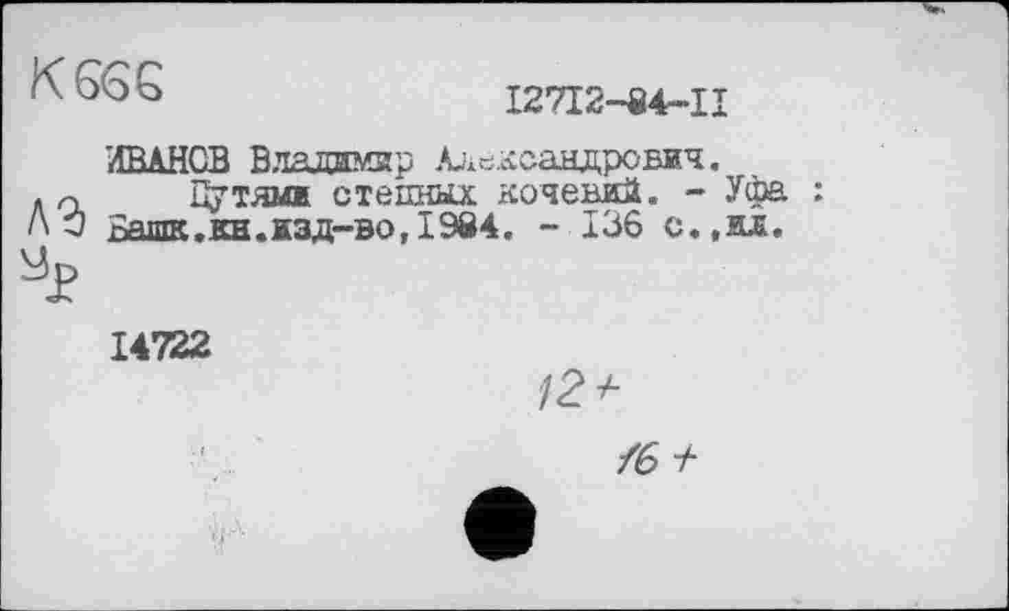 ﻿K6GG
І27І2-84-П
'ИВАНОВ Владимир Александрович.
Л<х Цутямж стешіюс кочевий. - Уфа : ЛО Башк.кн.жзд-во, 1984. - 136 с.,ид.
14722
/2*
/6 +